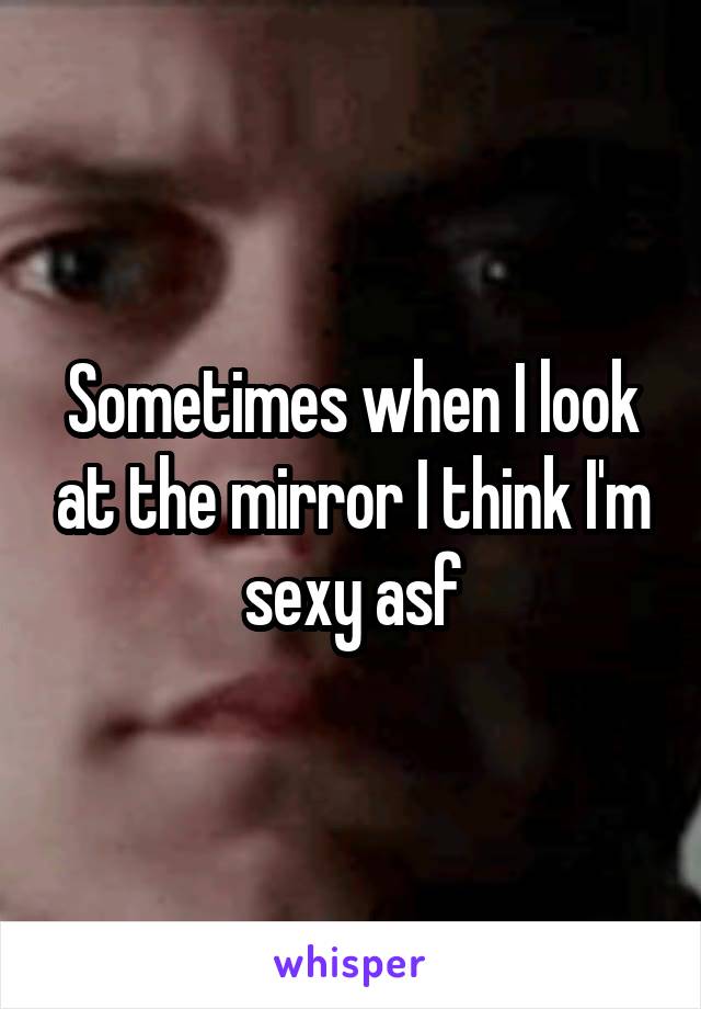Sometimes when I look at the mirror I think I'm sexy asf