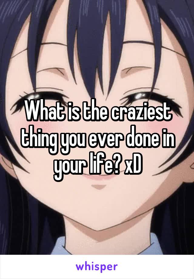 What is the craziest thing you ever done in your life? xD
