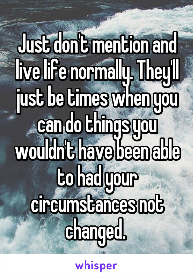 Just don't mention and live life normally. They'll just be times when you can do things you wouldn't have been able to had your circumstances not changed. 
