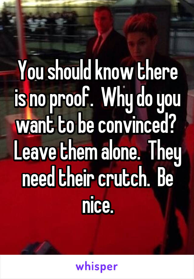 You should know there is no proof.  Why do you want to be convinced?  Leave them alone.  They need their crutch.  Be nice.