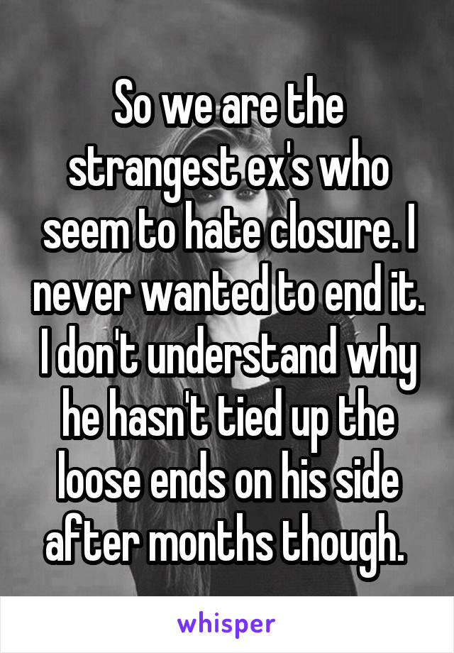 So we are the strangest ex's who seem to hate closure. I never wanted to end it. I don't understand why he hasn't tied up the loose ends on his side after months though. 