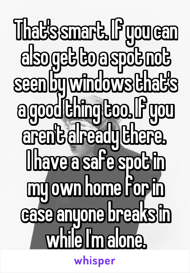 That's smart. If you can also get to a spot not seen by windows that's a good thing too. If you aren't already there. 
I have a safe spot in my own home for in case anyone breaks in while I'm alone.