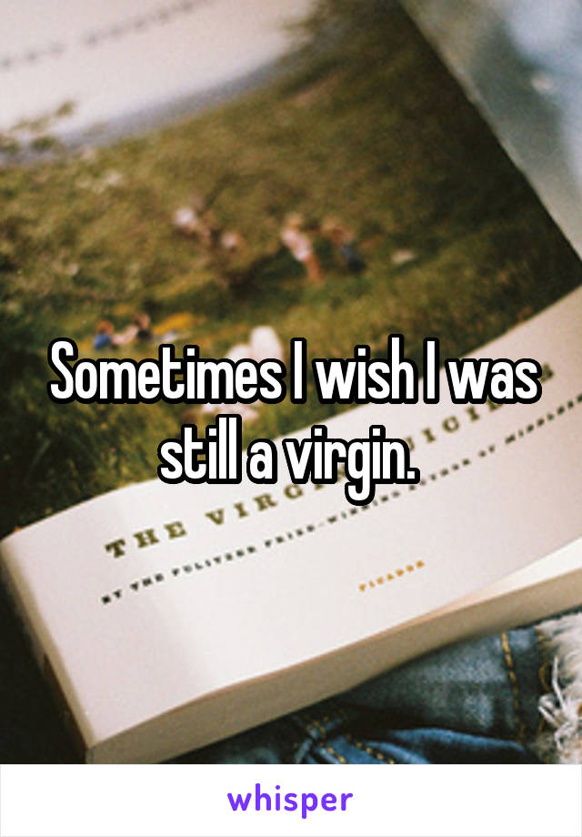 Sometimes I wish I was still a virgin. 