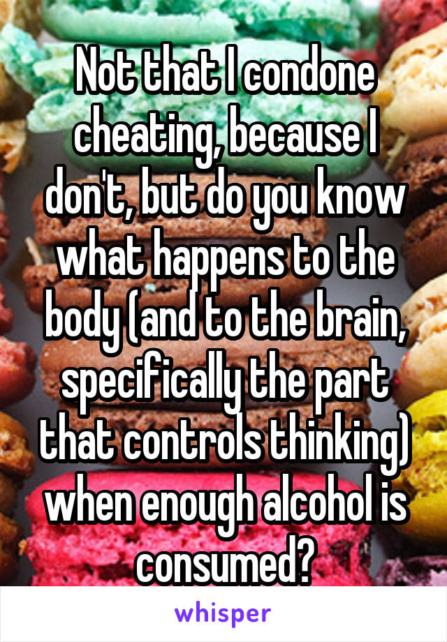 Not that I condone cheating, because I don't, but do you know what happens to the body (and to the brain, specifically the part that controls thinking) when enough alcohol is consumed?