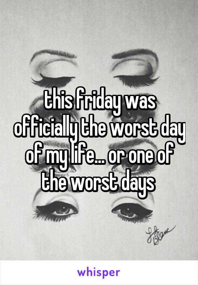 this friday was officially the worst day of my life... or one of the worst days 