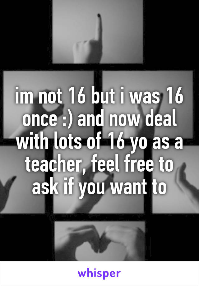 im not 16 but i was 16 once :) and now deal with lots of 16 yo as a teacher, feel free to ask if you want to