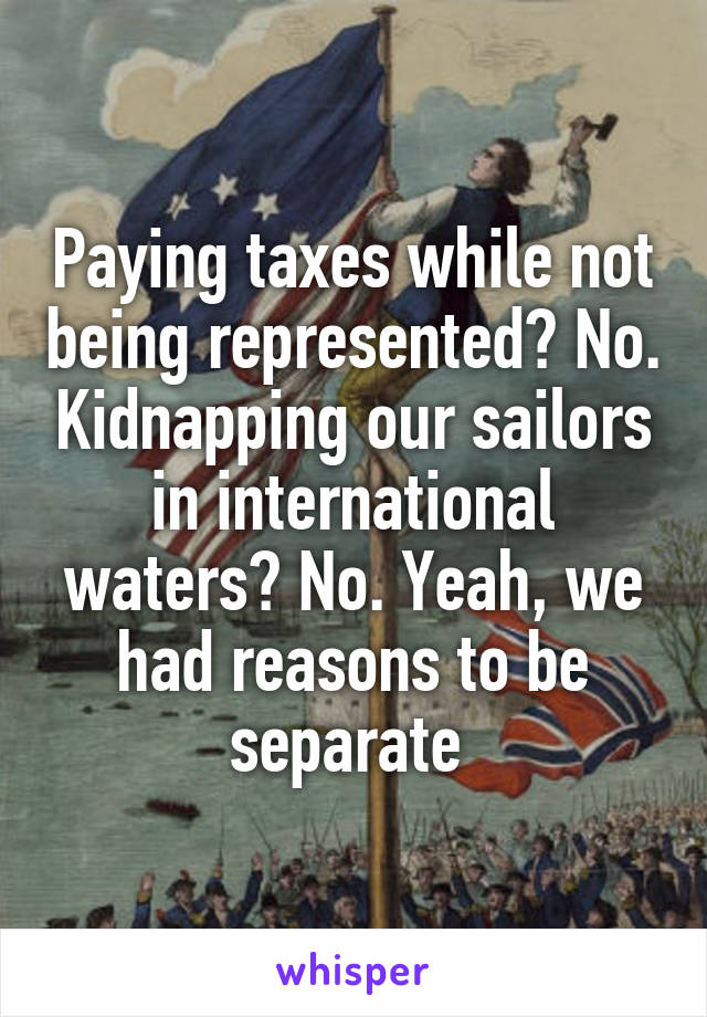 Paying taxes while not being represented? No. Kidnapping our sailors in international waters? No. Yeah, we had reasons to be separate 