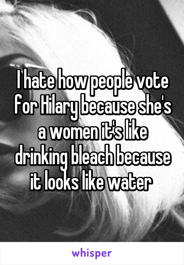 I hate how people vote for Hilary because she's a women it's like drinking bleach because it looks like water 