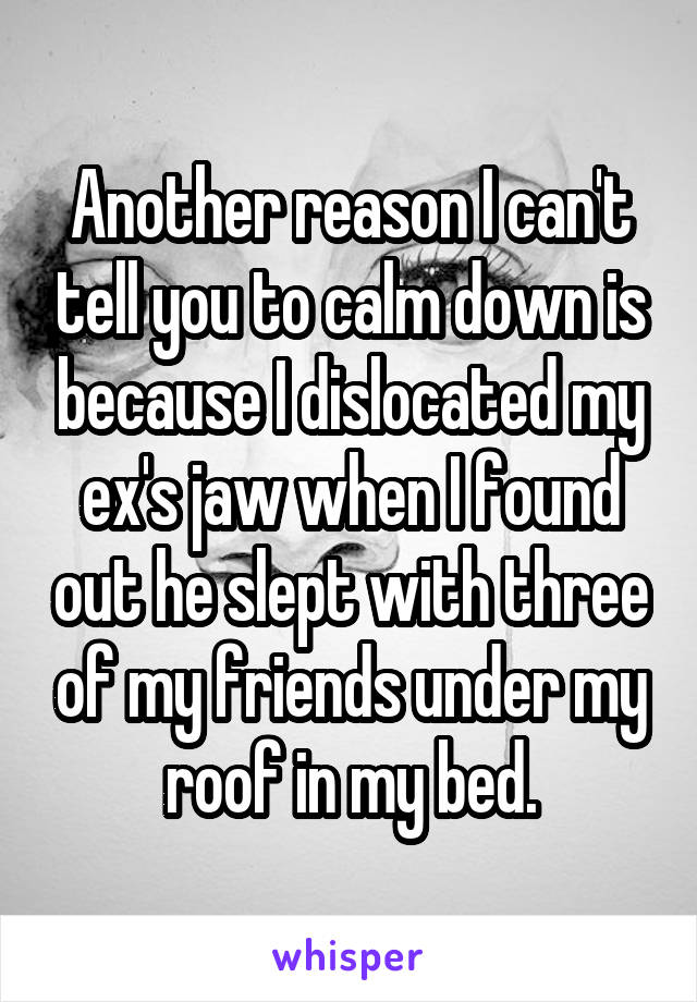 Another reason I can't tell you to calm down is because I dislocated my ex's jaw when I found out he slept with three of my friends under my roof in my bed.