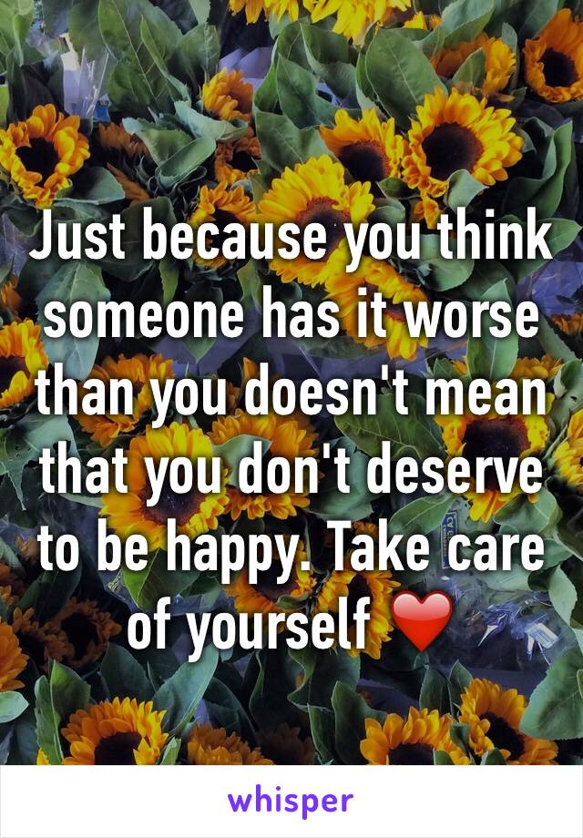 Just because you think someone has it worse than you doesn't mean that you don't deserve to be happy. Take care of yourself ❤️