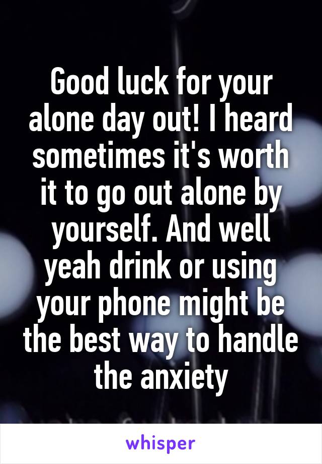 Good luck for your alone day out! I heard sometimes it's worth it to go out alone by yourself. And well yeah drink or using your phone might be the best way to handle the anxiety