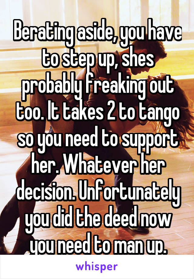 Berating aside, you have to step up, shes probably freaking out too. It takes 2 to tango so you need to support her. Whatever her decision. Unfortunately you did the deed now you need to man up.