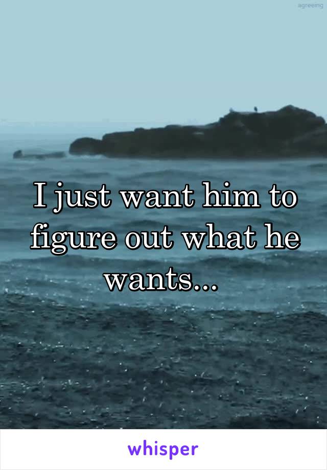 I just want him to figure out what he wants... 