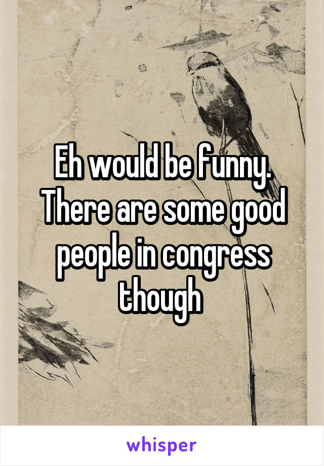 Eh would be funny. There are some good people in congress though 