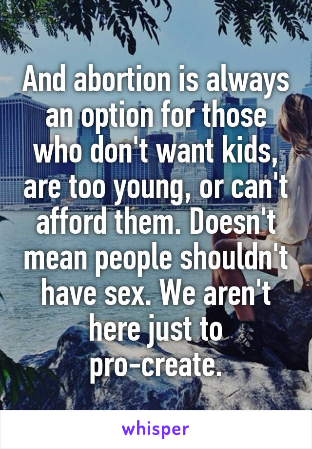 And abortion is always an option for those who don't want kids, are too young, or can't afford them. Doesn't mean people shouldn't have sex. We aren't here just to pro-create.