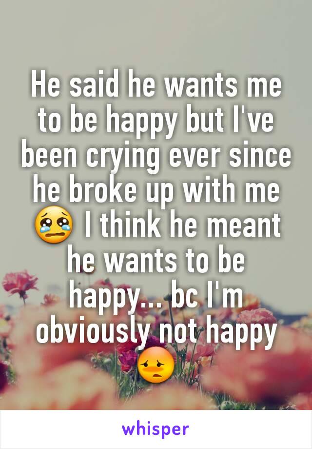 He said he wants me to be happy but I've been crying ever since he broke up with me 😢 I think he meant he wants to be happy... bc I'm obviously not happy 😳