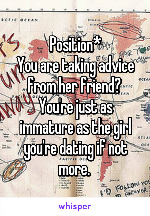 Position*
You are taking advice from her friend? 
You're just as immature as the girl you're dating if not more. 