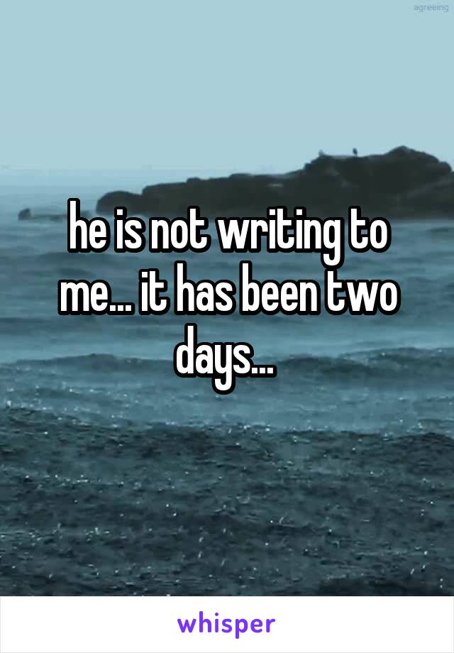 he is not writing to me... it has been two days... 
