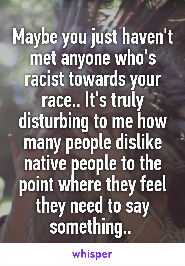 Maybe you just haven't met anyone who's racist towards your race.. It's truly disturbing to me how many people dislike native people to the point where they feel they need to say something.. 