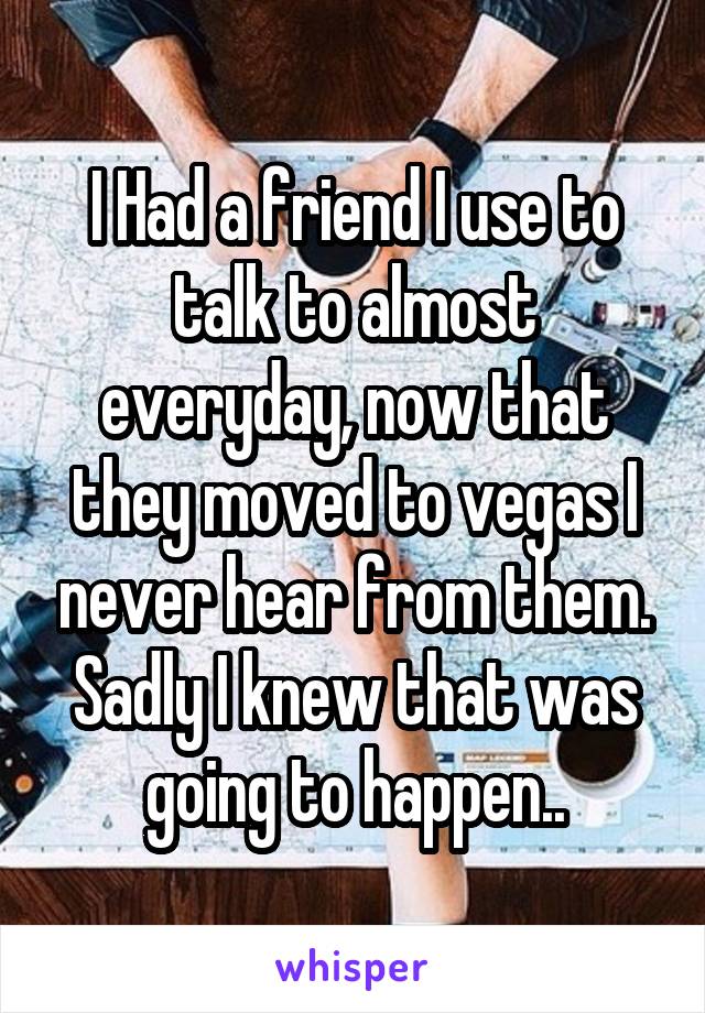 I Had a friend I use to talk to almost everyday, now that they moved to vegas I never hear from them. Sadly I knew that was going to happen..