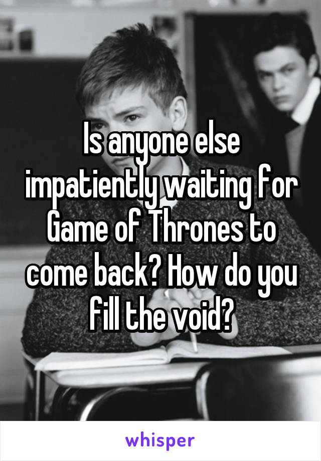 Is anyone else impatiently waiting for Game of Thrones to come back? How do you fill the void?