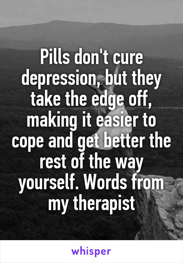 Pills don't cure depression, but they take the edge off, making it easier to cope and get better the rest of the way yourself. Words from my therapist