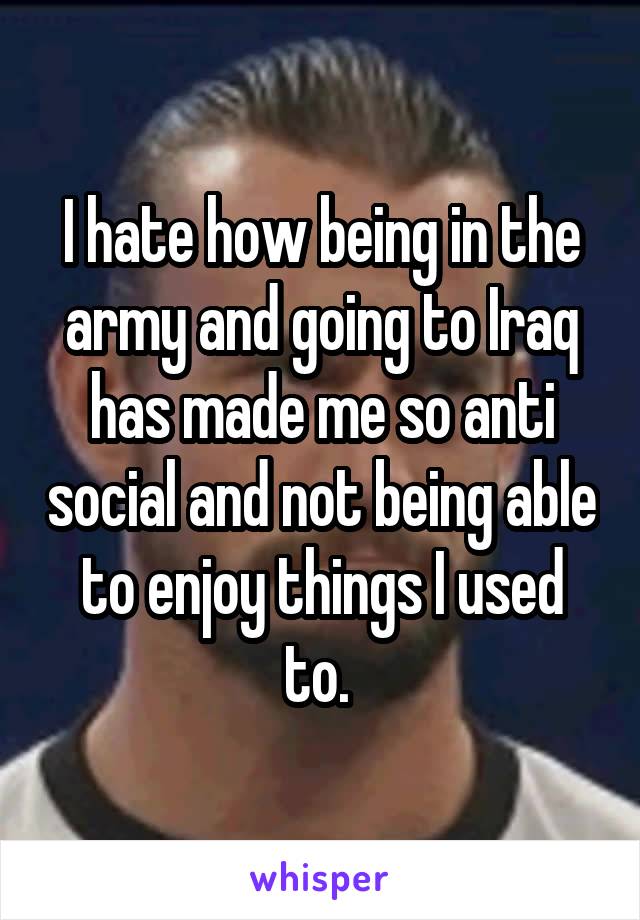 I hate how being in the army and going to Iraq has made me so anti social and not being able to enjoy things I used to. 