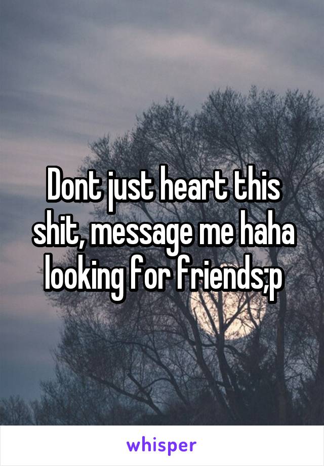 Dont just heart this shit, message me haha looking for friends;p