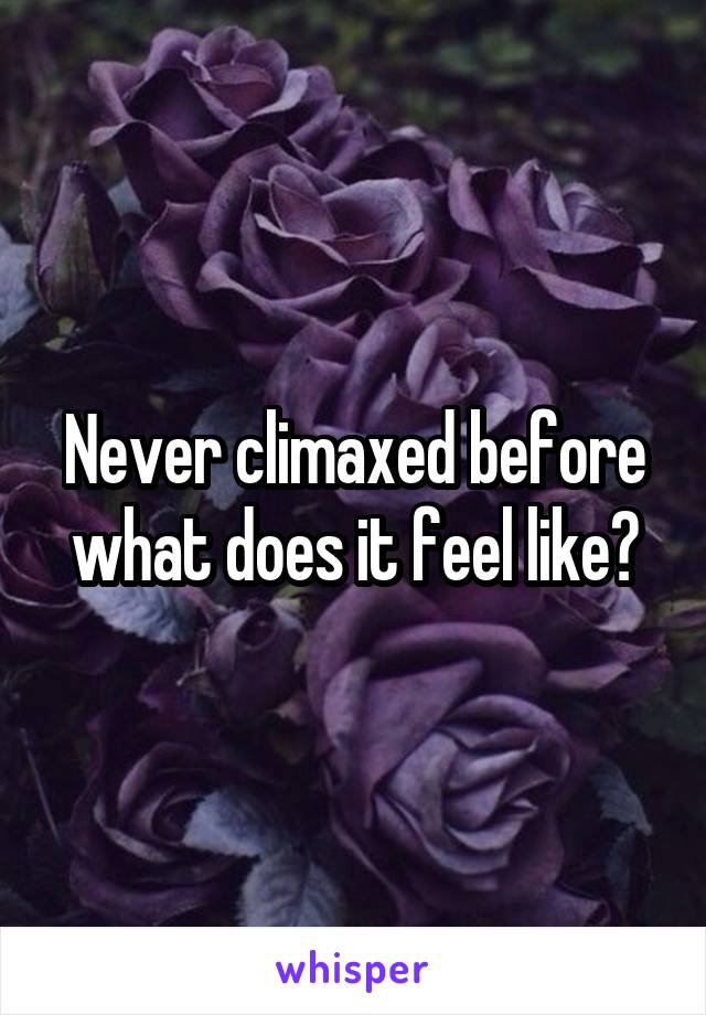 Never climaxed before what does it feel like?
