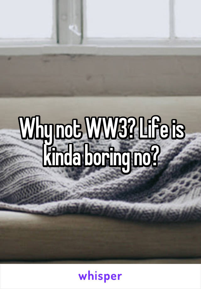Why not WW3? Life is kinda boring no?