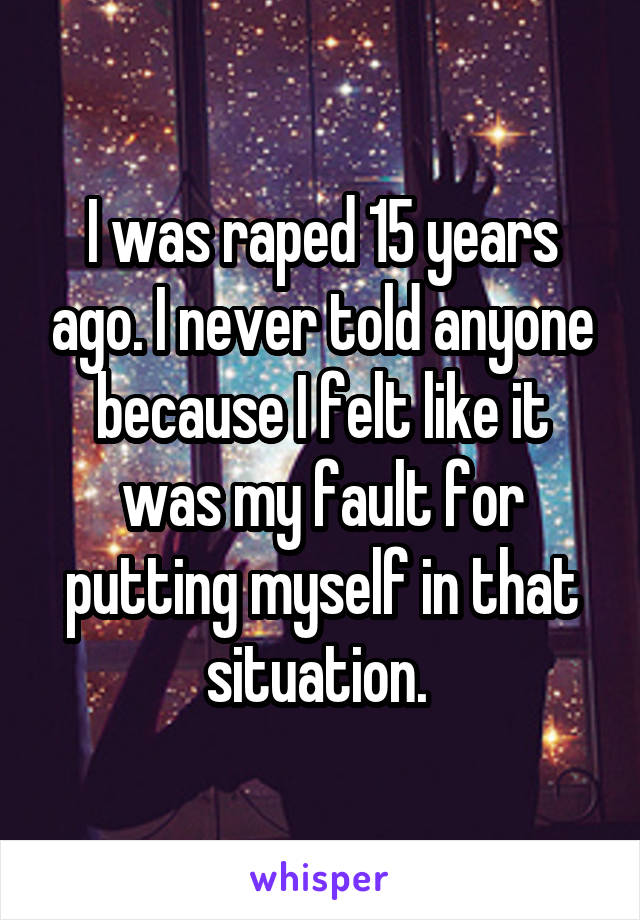 I was raped 15 years ago. I never told anyone because I felt like it was my fault for putting myself in that situation. 