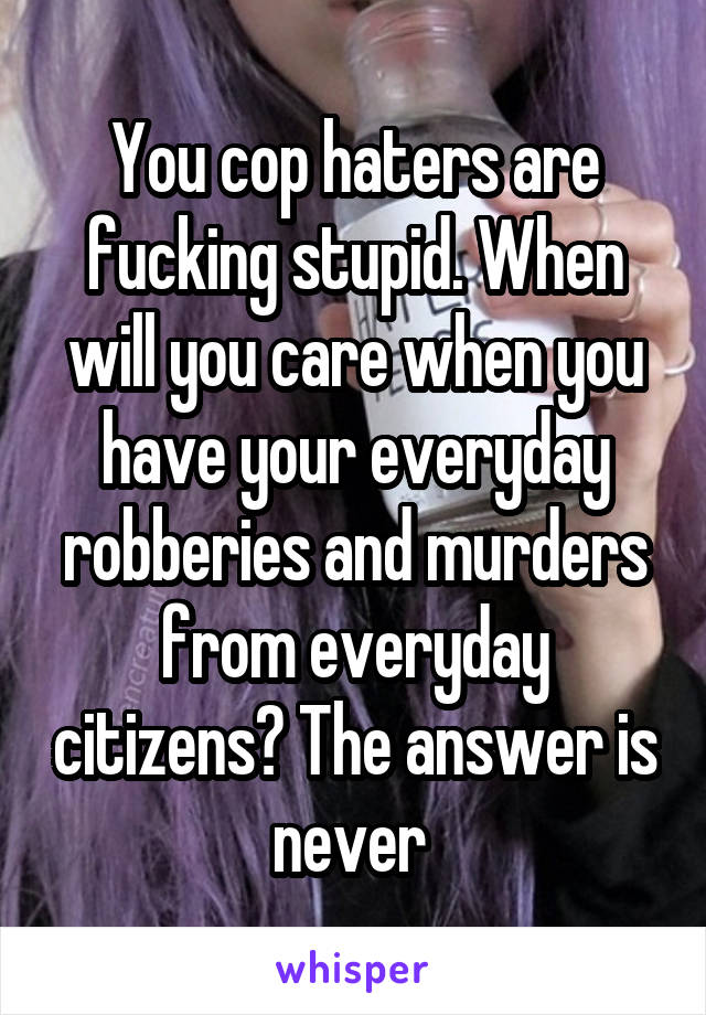 You cop haters are fucking stupid. When will you care when you have your everyday robberies and murders from everyday citizens? The answer is never 