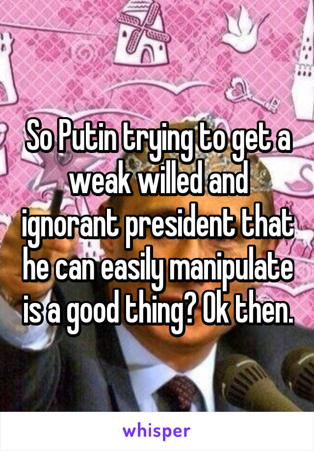 So Putin trying to get a weak willed and ignorant president that he can easily manipulate is a good thing? Ok then.