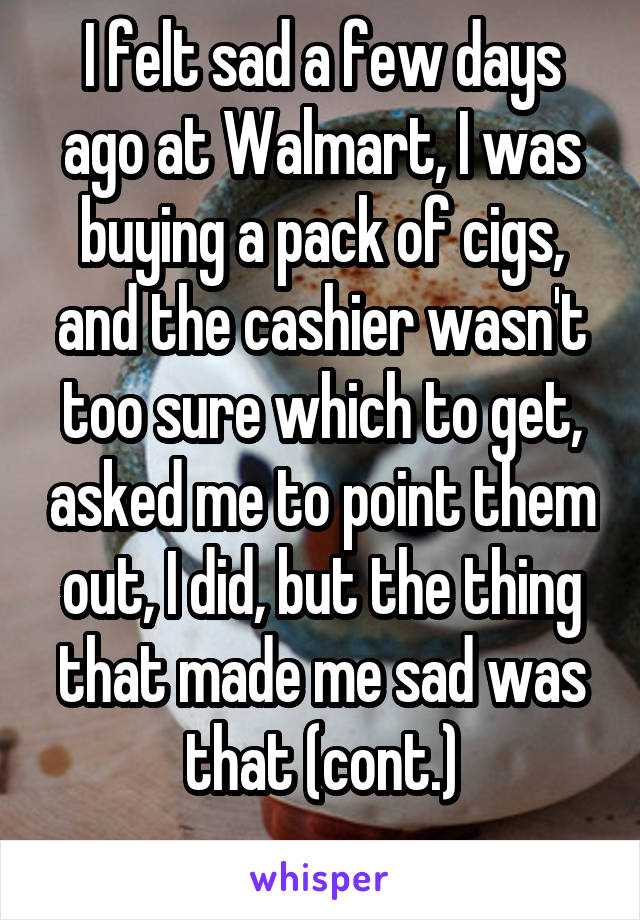 I felt sad a few days ago at Walmart, I was buying a pack of cigs, and the cashier wasn't too sure which to get, asked me to point them out, I did, but the thing that made me sad was that (cont.)

