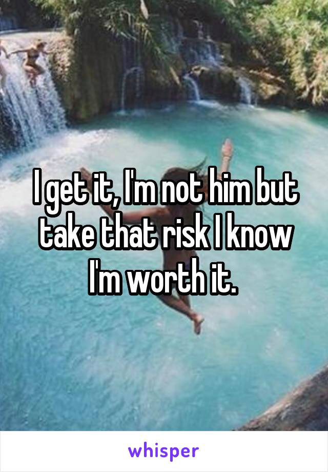 I get it, I'm not him but take that risk I know I'm worth it. 