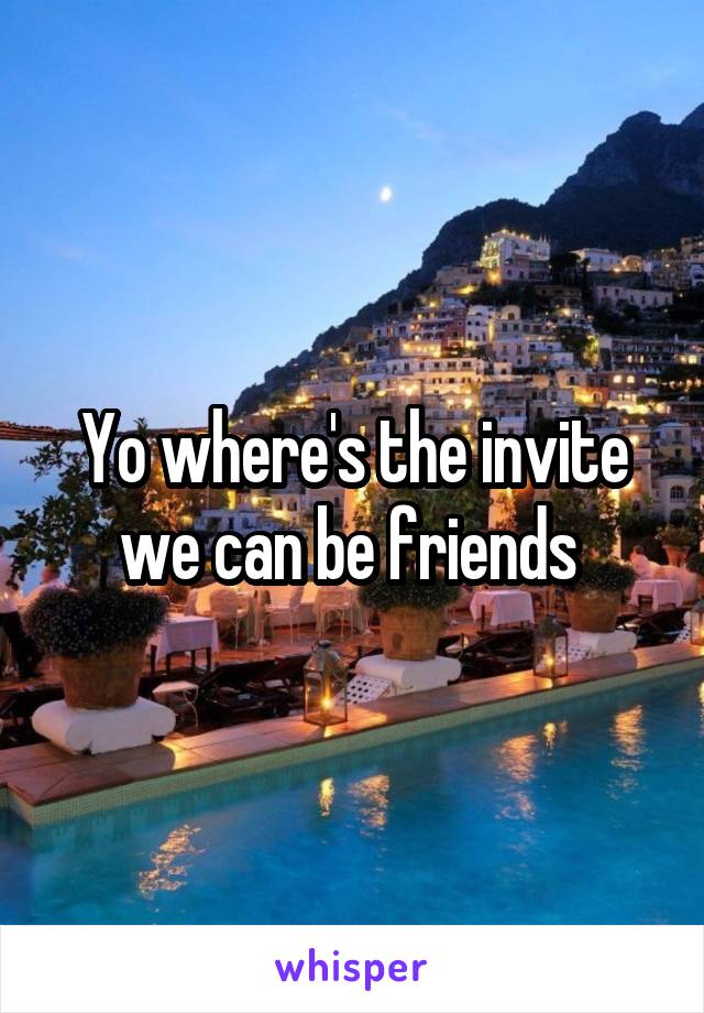 Yo where's the invite we can be friends 