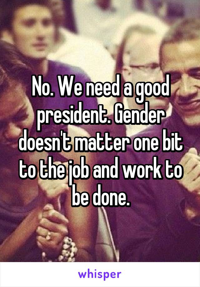 No. We need a good president. Gender doesn't matter one bit to the job and work to be done.