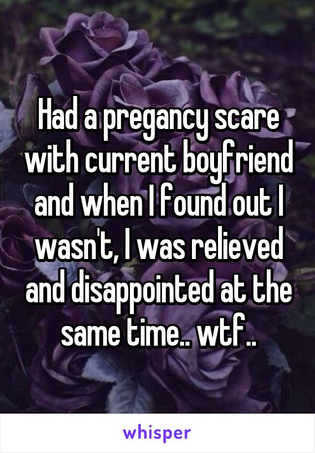 Had a pregancy scare with current boyfriend and when I found out I wasn't, I was relieved and disappointed at the same time.. wtf..