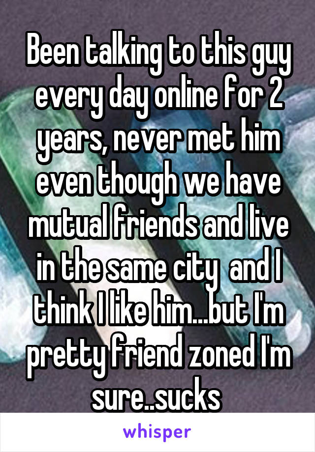 Been talking to this guy every day online for 2 years, never met him even though we have mutual friends and live in the same city  and I think I like him...but I'm pretty friend zoned I'm sure..sucks 