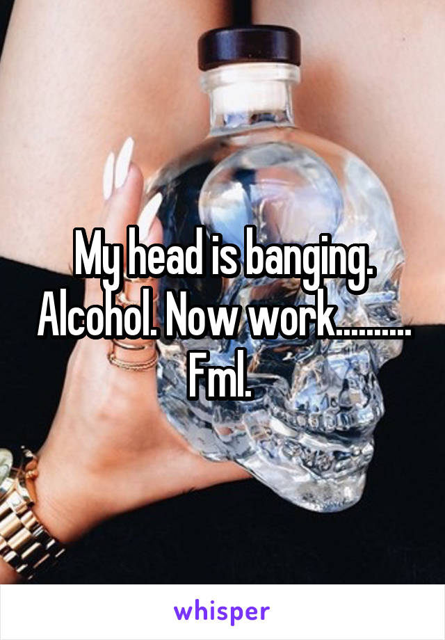 My head is banging. Alcohol. Now work.......... Fml. 