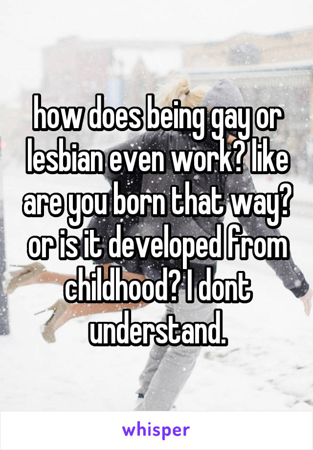 how does being gay or lesbian even work? like are you born that way? or is it developed from childhood? I dont understand.
