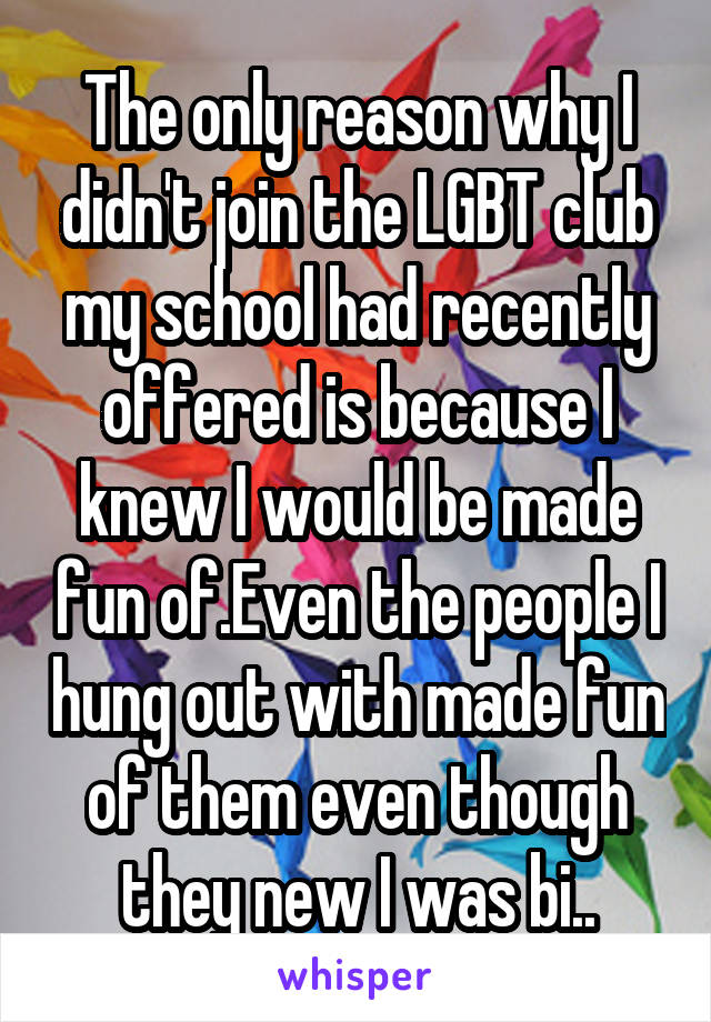 The only reason why I didn't join the LGBT club my school had recently offered is because I knew I would be made fun of.Even the people I hung out with made fun of them even though they new I was bi..