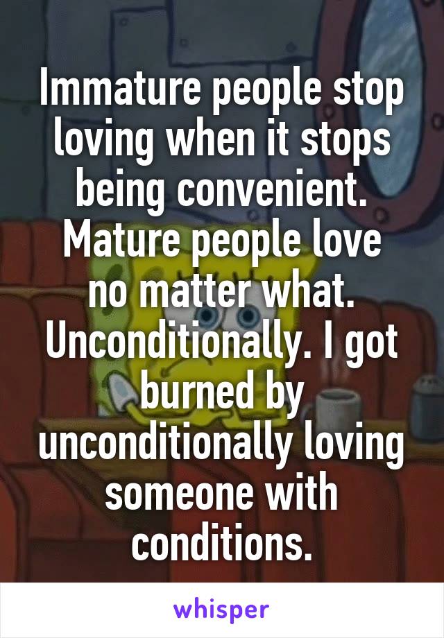 Immature people stop loving when it stops being convenient.
Mature people love no matter what. Unconditionally. I got burned by unconditionally loving someone with conditions.