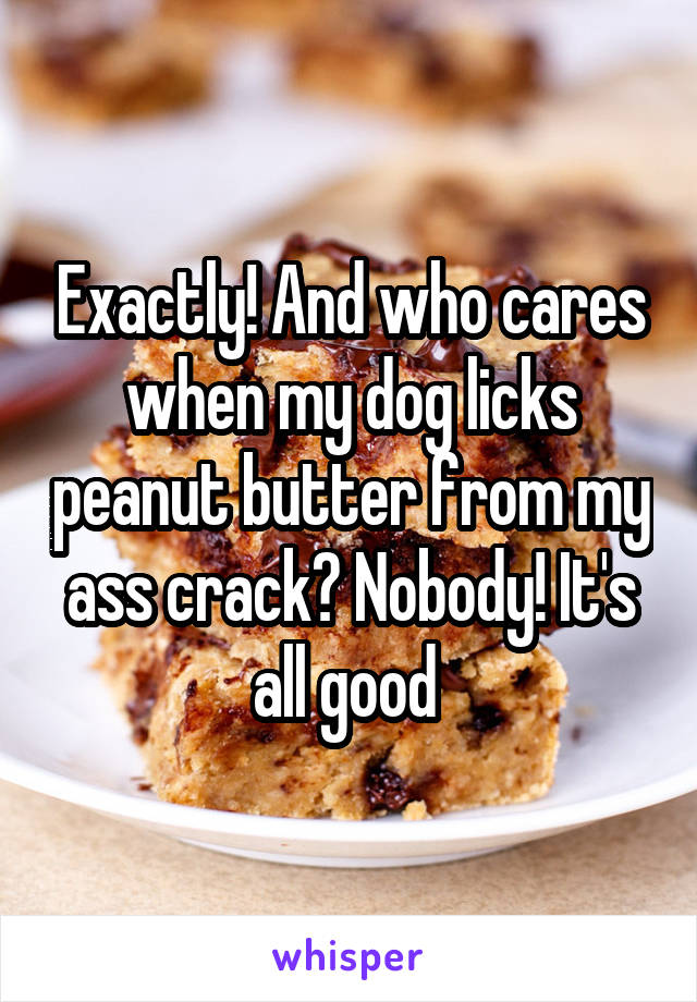Exactly! And who cares when my dog licks peanut butter from my ass crack? Nobody! It's all good 