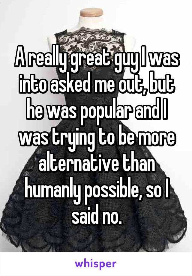 A really great guy I was into asked me out, but he was popular and I was trying to be more alternative than humanly possible, so I said no.