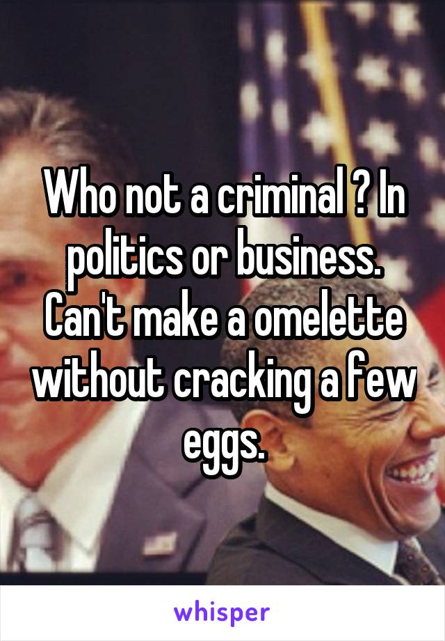 Who not a criminal ? In politics or business. Can't make a omelette without cracking a few eggs.