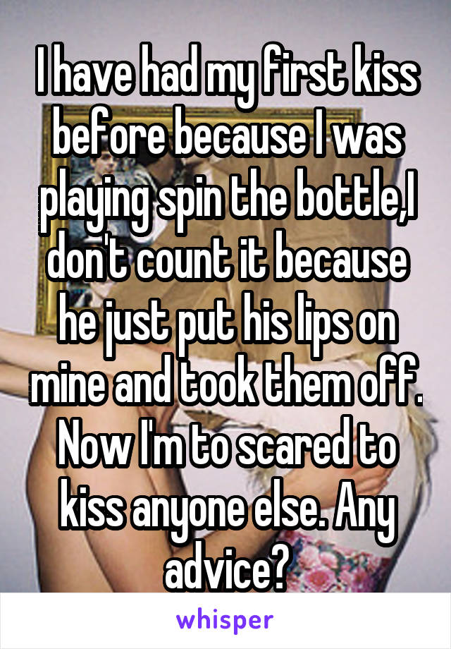 I have had my first kiss before because I was playing spin the bottle,I don't count it because he just put his lips on mine and took them off. Now I'm to scared to kiss anyone else. Any advice?