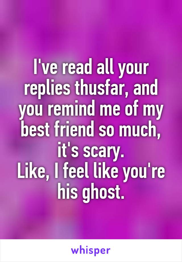 I've read all your replies thusfar, and you remind me of my best friend so much, it's scary.
Like, I feel like you're his ghost.