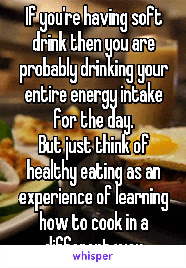 If you're having soft drink then you are probably drinking your entire energy intake for the day.
But just think of healthy eating as an experience of learning how to cook in a different way