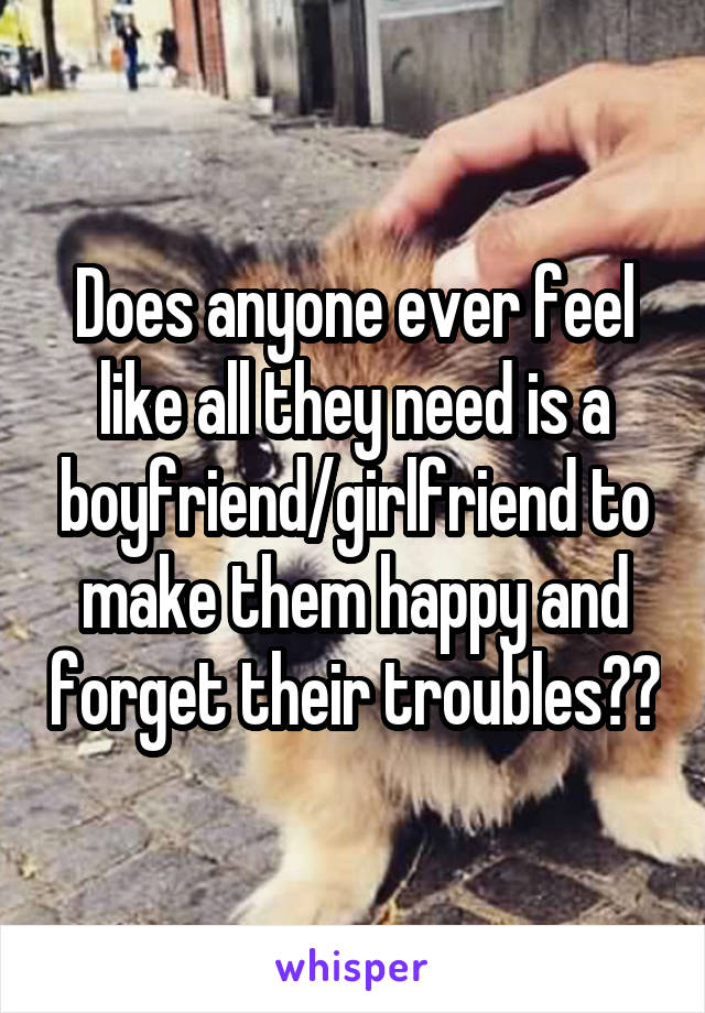 Does anyone ever feel like all they need is a boyfriend/girlfriend to make them happy and forget their troubles??